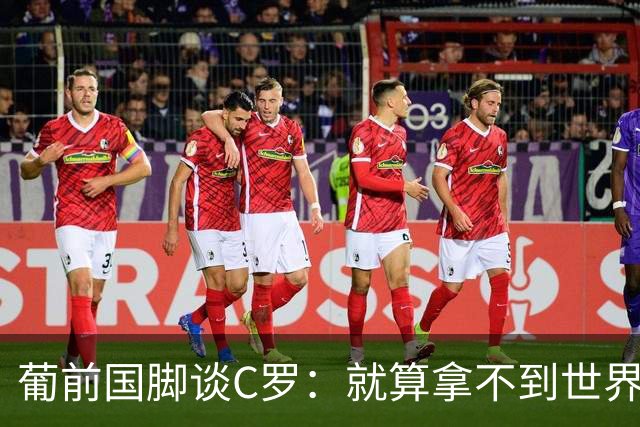 葡前国脚谈C罗：就算拿不到世界杯 他在足球史的伟大也绝不会褪色
